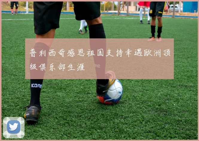 普利西奇感恩祖国支持幸遇欧洲顶级俱乐部生涯