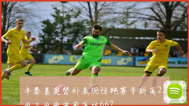 丰泰基奥替补表现惊艳赛季新高23分三分命中率高达667