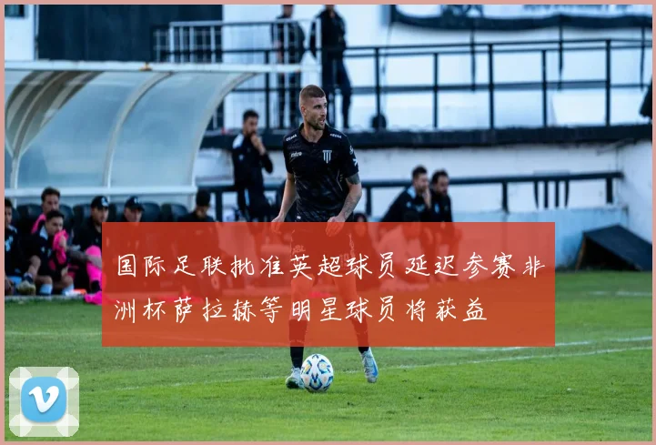 国际足联批准英超球员延迟参赛非洲杯萨拉赫等明星球员将获益