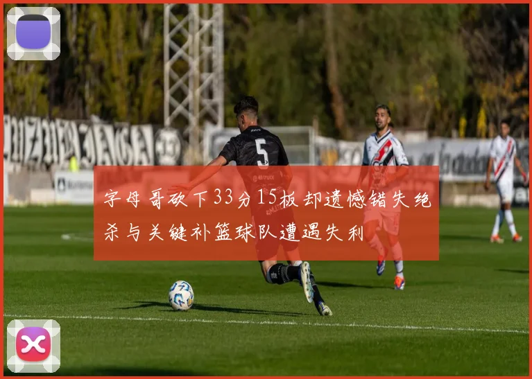 字母哥砍下33分15板却遗憾错失绝杀与关键补篮球队遭遇失利