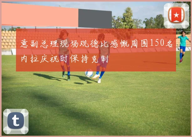 意副总理现场观德比感慨周围150名内拉庆祝时保持克制