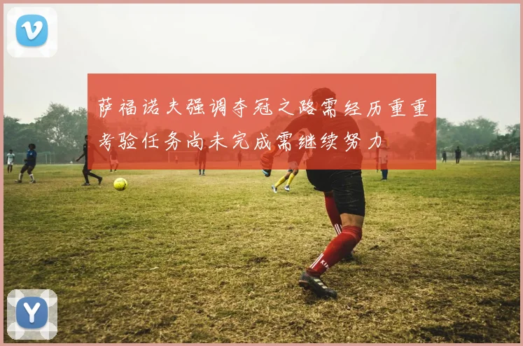 萨福诺夫强调夺冠之路需经历重重考验任务尚未完成需继续努力