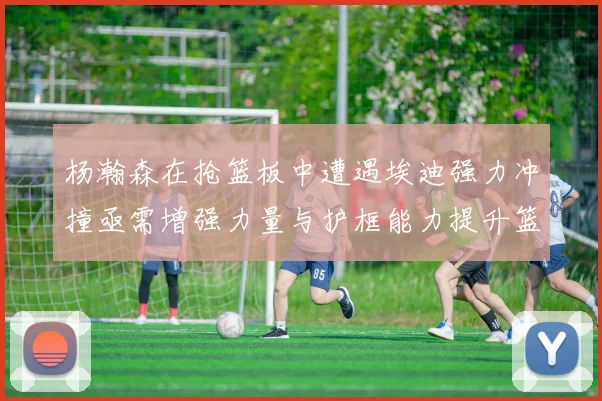 杨瀚森在抢篮板中遭遇埃迪强力冲撞亟需增强力量与护框能力提升篮板表现