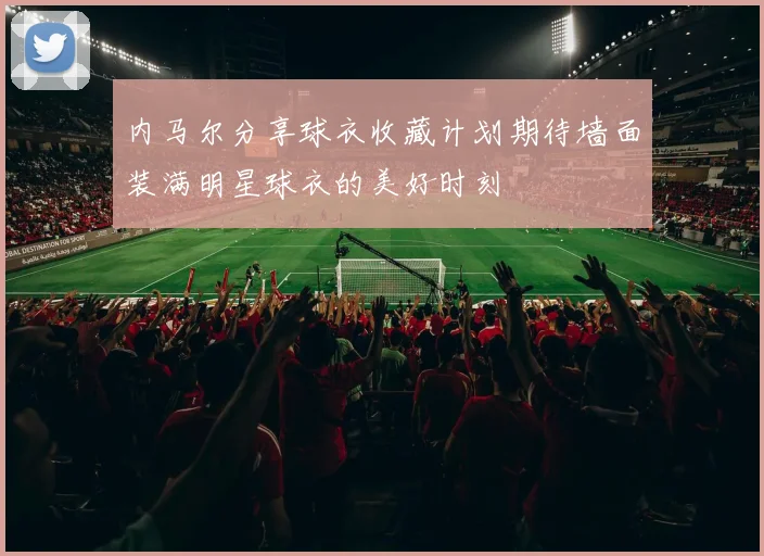 内马尔分享球衣收藏计划期待墙面装满明星球衣的美好时刻