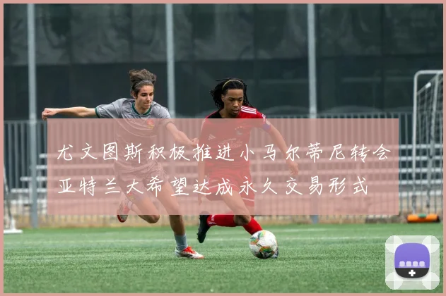 尤文图斯积极推进小马尔蒂尼转会亚特兰大希望达成永久交易形式