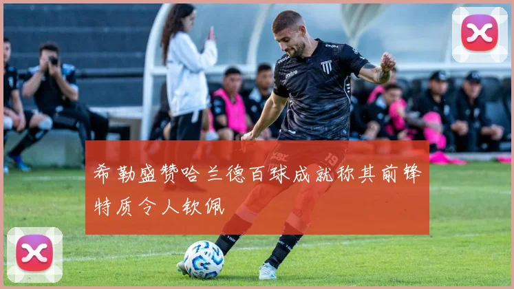 希勒盛赞哈兰德百球成就称其前锋特质令人钦佩