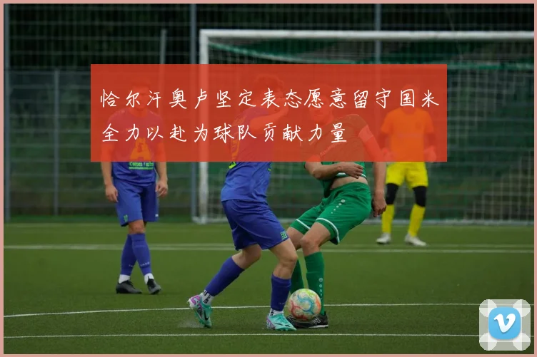 恰尔汗奥卢坚定表态愿意留守国米全力以赴为球队贡献力量