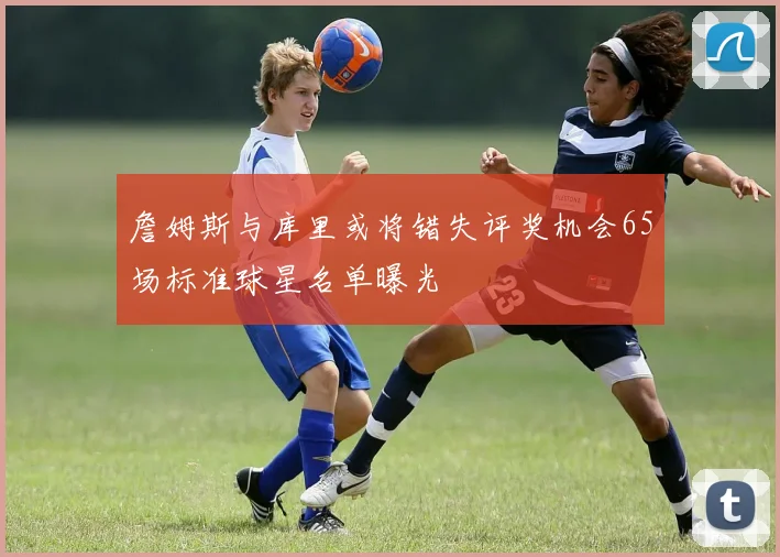 詹姆斯与库里或将错失评奖机会65场标准球星名单曝光