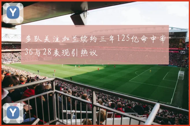 多队关注加兰续约三年125亿命中率36与28表现引热议