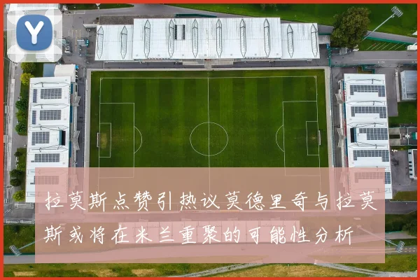 拉莫斯点赞引热议莫德里奇与拉莫斯或将在米兰重聚的可能性分析