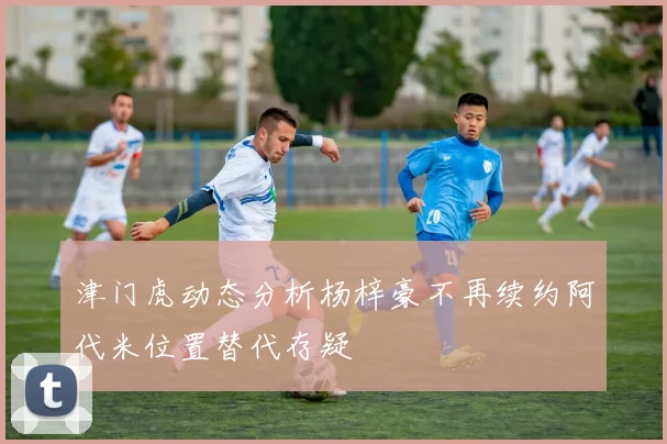 津门虎动态分析杨梓豪不再续约阿代米位置替代存疑