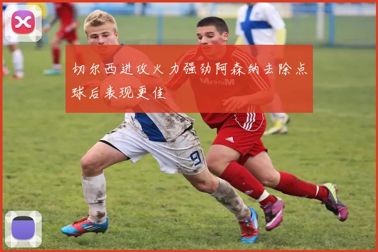 切尔西进攻火力强劲阿森纳去除点球后表现更佳