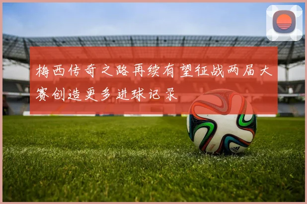 梅西传奇之路再续有望征战两届大赛创造更多进球记录