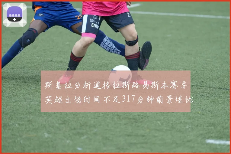 斯基拉分析道格拉斯路易斯本赛季英超出场时间不足317分钟前景堪忧