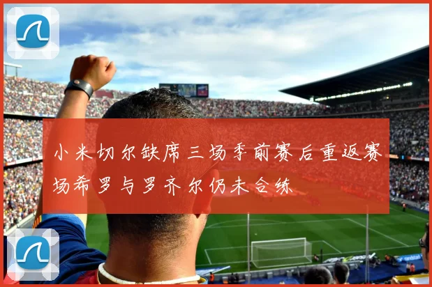 小米切尔缺席三场季前赛后重返赛场希罗与罗齐尔仍未合练