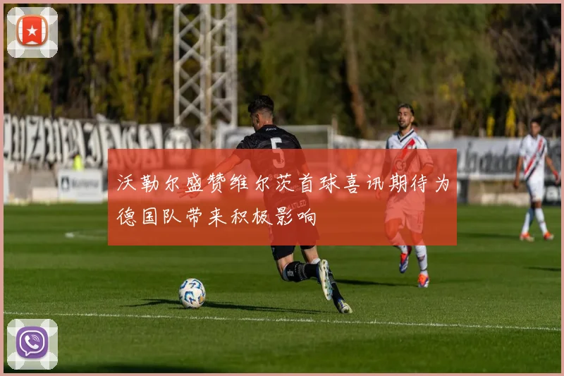 沃勒尔盛赞维尔茨首球喜讯期待为德国队带来积极影响