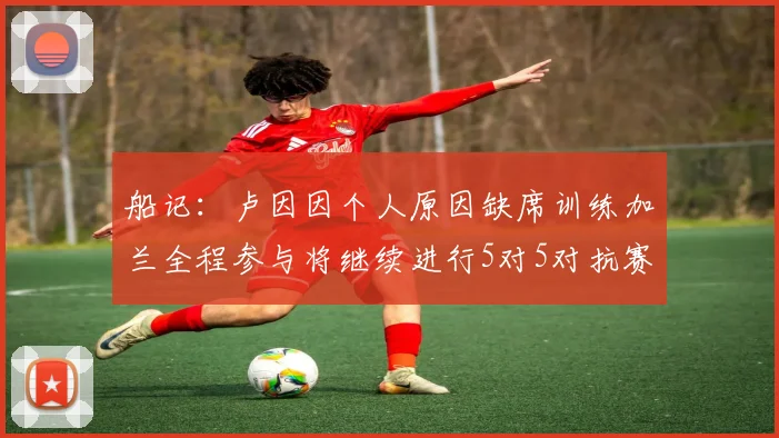 船记：卢因因个人原因缺席训练加兰全程参与将继续进行5对5对抗赛