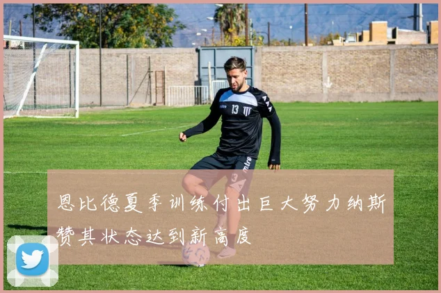 恩比德夏季训练付出巨大努力纳斯赞其状态达到新高度