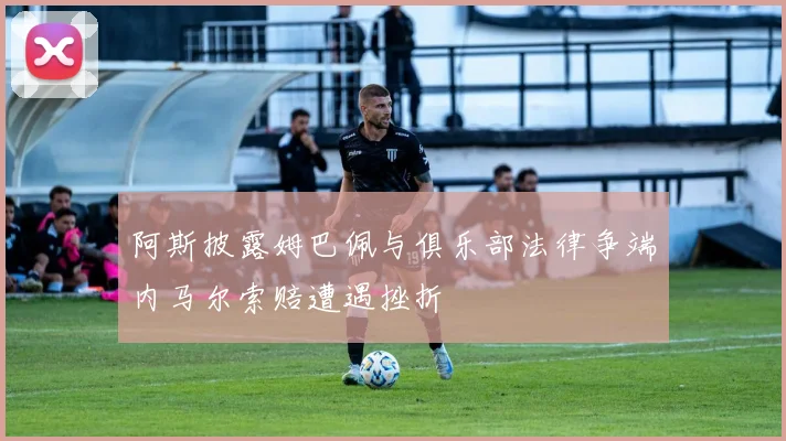 阿斯披露姆巴佩与俱乐部法律争端内马尔索赔遭遇挫折