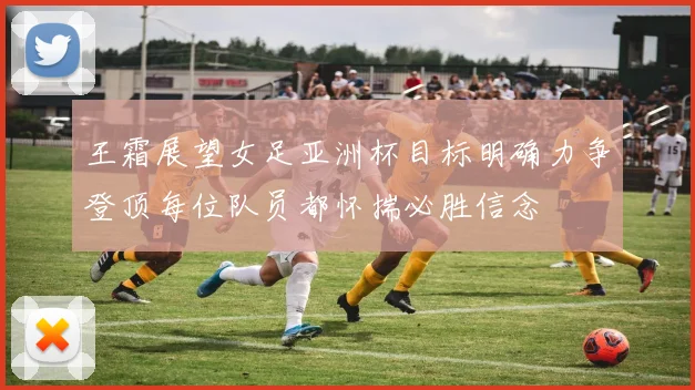 王霜展望女足亚洲杯目标明确力争登顶每位队员都怀揣必胜信念