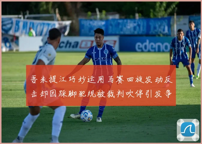 吾米提江巧妙运用马赛回旋发动反击却因踩脚犯规被裁判吹停引发争议