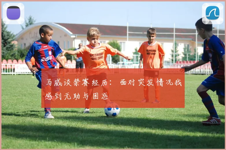 马威谈禁赛经历：面对突发情况我感到无助与困惑