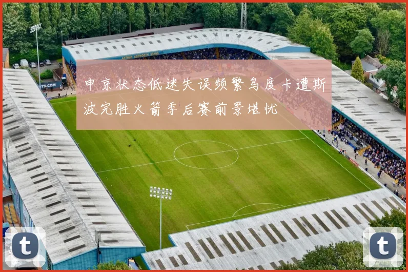 申京状态低迷失误频繁乌度卡遭斯波完胜火箭季后赛前景堪忧
