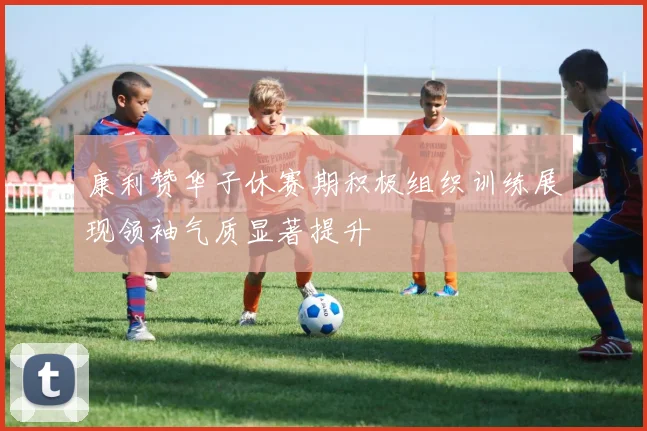 康利赞华子休赛期积极组织训练展现领袖气质显著提升