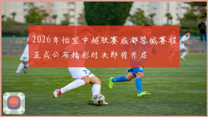 2026年怡宝中超联赛成都蓉城赛程正式公布精彩对决即将开启