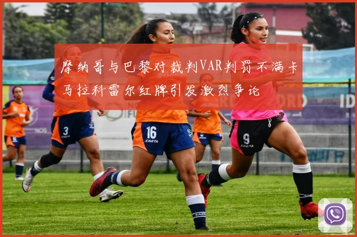 摩纳哥与巴黎对裁判VAR判罚不满卡马拉科雷尔红牌引发激烈争论