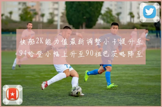 快船2K能力值最新调整小卡提升至94哈登小幅上升至90祖巴茨略降至85大洛维持76