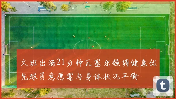 文班出场21分钟瓦塞尔强调健康优先球员意愿需与身体状况平衡