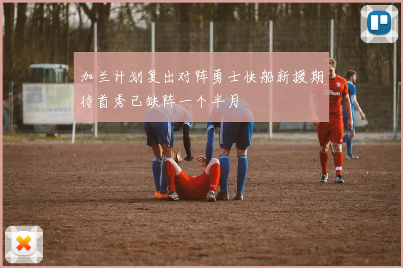 加兰计划复出对阵勇士快船新援期待首秀已缺阵一个半月