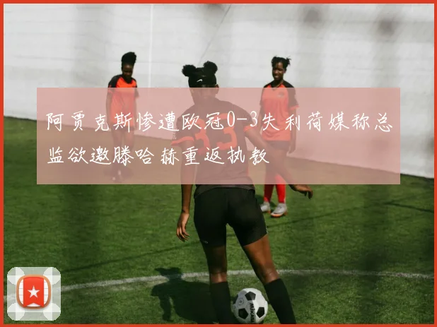 阿贾克斯惨遭欧冠0-3失利荷媒称总监欲邀滕哈赫重返执教