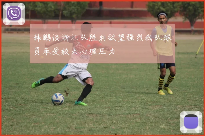 韩鹏谈浙江队胜利欲望强烈我队球员承受较大心理压力
