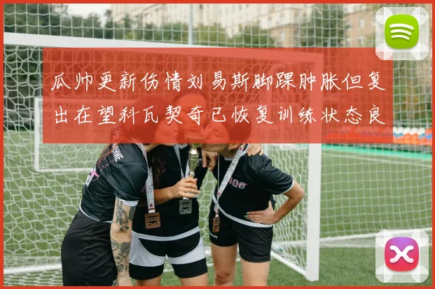 瓜帅更新伤情刘易斯脚踝肿胀但复出在望科瓦契奇已恢复训练状态良好